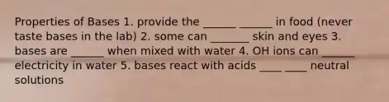 Properties of Bases 1. provide the ______ ______ in food (never taste bases in the lab) 2. some can _______ skin and eyes 3. bases are ______ when mixed with water 4. OH ions can ______ electricity in water 5. bases react with acids ____ ____ neutral solutions