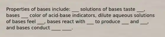 Properties of bases include: ___ solutions of bases taste ___, bases ___ color of acid-base indicators, dilute aqueous solutions of bases feel ___, bases react with ___ to produce ___ and ___, and bases conduct ____ ____.