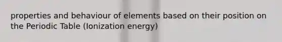 properties and behaviour of elements based on their position on the Periodic Table (Ionization energy)