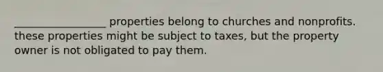 _________________ properties belong to churches and nonprofits. these properties might be subject to taxes, but the property owner is not obligated to pay them.