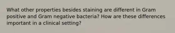 What other properties besides staining are different in Gram positive and Gram negative bacteria? How are these differences important in a clinical setting?