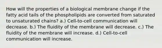 How will the properties of a biological membrane change if the fatty acid tails of the phospholipids are converted from saturated to unsaturated chains? a.) Cell-to-cell communication will decrease. b.) The fluidity of the membrane will decrease. c.) The fluidity of the membrane will increase. d.) Cell-to-cell communication will increase.