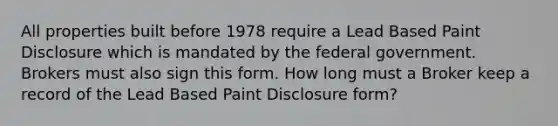 All properties built before 1978 require a Lead Based Paint Disclosure which is mandated by the federal government. Brokers must also sign this form. How long must a Broker keep a record of the Lead Based Paint Disclosure form?