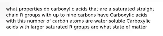 what properties do carboxylic acids that are a saturated straight chain R groups with up to nine carbons have Carboxylic acids with this number of carbon atoms are water soluble Carboxylic acids with larger saturated R groups are what state of matter