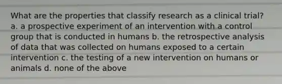 What are the properties that classify research as a clinical trial? a. a prospective experiment of an intervention with a control group that is conducted in humans b. the retrospective analysis of data that was collected on humans exposed to a certain intervention c. the testing of a new intervention on humans or animals d. none of the above