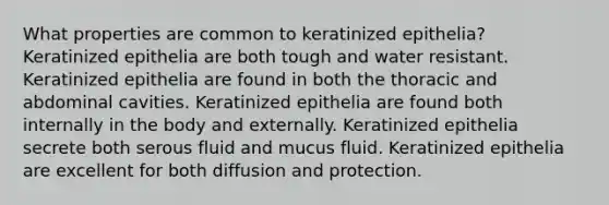 What properties are common to keratinized epithelia? Keratinized epithelia are both tough and water resistant. Keratinized epithelia are found in both the thoracic and abdominal cavities. Keratinized epithelia are found both internally in the body and externally. Keratinized epithelia secrete both serous fluid and mucus fluid. Keratinized epithelia are excellent for both diffusion and protection.