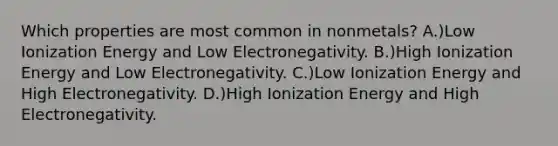 Which properties are most common in nonmetals? A.)Low Ionization Energy and Low Electronegativity. B.)High Ionization Energy and Low Electronegativity. C.)Low Ionization Energy and High Electronegativity. D.)High Ionization Energy and High Electronegativity.