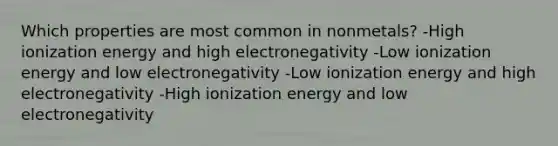 Which properties are most common in nonmetals? -High ionization energy and high electronegativity -Low ionization energy and low electronegativity -Low ionization energy and high electronegativity -High ionization energy and low electronegativity