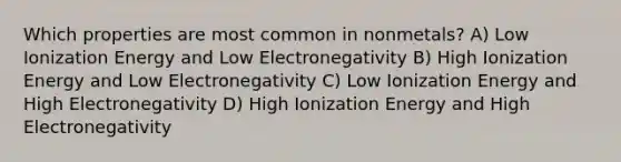 Which properties are most common in nonmetals? A) Low Ionization Energy and Low Electronegativity B) High Ionization Energy and Low Electronegativity C) Low Ionization Energy and High Electronegativity D) High Ionization Energy and High Electronegativity