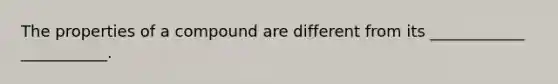 The properties of a compound are different from its ____________ ___________.