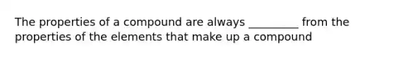 The properties of a compound are always _________ from the properties of the elements that make up a compound