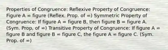 Properties of Congruence: <a href='https://www.questionai.com/knowledge/kqJCC1zxQa-reflexive-property' class='anchor-knowledge'>reflexive property</a> of Congruence: Figure A ⋍ figure (Reflex. Prop. of ⋍) Symmetric Property of Congruence: If figure A ⋍ figure B, then figure B ⋍ figure A. (Sym. Prop, of ⋍) <a href='https://www.questionai.com/knowledge/kUOVIPBuRy-transitive-property' class='anchor-knowledge'>transitive property</a> of Congruence: If figure A ⋍ figure B and figure B ⋍ figure C, the figure A ⋍ figure C. (Sym. Prop. of ⋍)