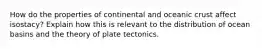 How do the properties of continental and oceanic crust affect isostacy? Explain how this is relevant to the distribution of ocean basins and the theory of plate tectonics.