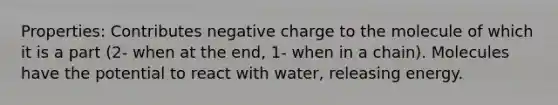 Properties: Contributes negative charge to the molecule of which it is a part (2- when at the end, 1- when in a chain). Molecules have the potential to react with water, releasing energy.