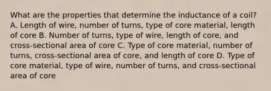 What are the properties that determine the inductance of a coil? A. Length of wire, number of turns, type of core material, length of core B. Number of turns, type of wire, length of core, and cross-sectional area of core C. Type of core material, number of turns, cross-sectional area of core, and length of core D. Type of core material, type of wire, number of turns, and cross-sectional area of core