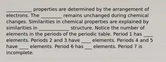 ___________ properties are determined by the arrangement of electrons. The _________ remains unchanged during chemical changes. Similarities in chemical properties are explained by similarities in _____________ structure. Notice the number of elements in the periods of the periodic table. Period 1 has ____ elements. Periods 2 and 3 have ____ elements. Periods 4 and 5 have ____ elements. Period 6 has ___ elements. Period 7 is incomplete.