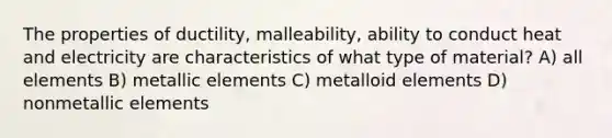 The properties of ductility, malleability, ability to conduct heat and electricity are characteristics of what type of material? A) all elements B) metallic elements C) metalloid elements D) nonmetallic elements