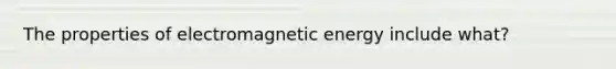 The properties of electromagnetic energy include what?