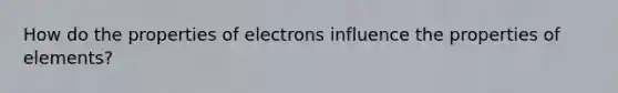 How do the properties of electrons influence the properties of elements?