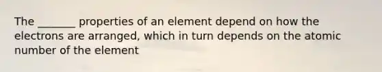 The _______ properties of an element depend on how the electrons are arranged, which in turn depends on the atomic number of the element