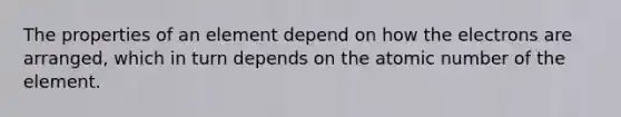 The properties of an element depend on how the electrons are arranged, which in turn depends on the atomic number of the element.