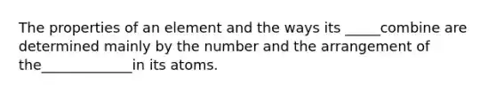 The properties of an element and the ways its _____combine are determined mainly by the number and the arrangement of the_____________in its atoms.