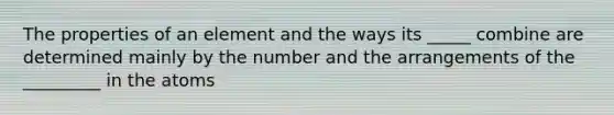 The properties of an element and the ways its _____ combine are determined mainly by the number and the arrangements of the _________ in the atoms