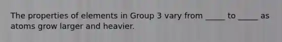 The properties of elements in Group 3 vary from _____ to _____ as atoms grow larger and heavier.