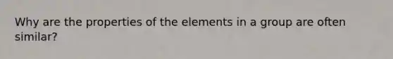 Why are the properties of the elements in a group are often similar?