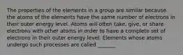 The properties of the elements in a group are similar because the atoms of the elements have the same number of electrons in their outer energy level. Atoms will often take, give, or share electrons with other atoms in order to have a complete set of electrons in their outer energy level. Elements whose atoms undergo such processes are called _______