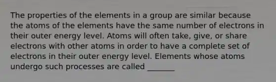 The properties of the elements in a group are similar because the atoms of the elements have the same number of electrons in their outer energy level. Atoms will often take, give, or share electrons with other atoms in order to have a complete set of electrons in their outer energy level. Elements whose atoms undergo such processes are called _______