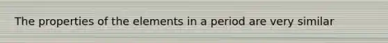 The properties of the elements in a period are very similar