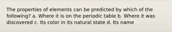 The properties of elements can be predicted by which of the following? a. Where it is on the periodic table b. Where it was discovered c. Its color in its natural state d. Its name