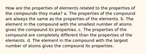 How are the properties of elements related to the properties of the compounds they make? a. The properties of the compound are always the same as the properties of the elements. b. The element in the compound with the smallest number of atoms gives the compound its properties. c. The properties of the compound are completely different than the properties of the elements. d. The element in the compound with the largest number of atoms gives the compound its properties.