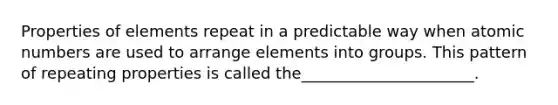 Properties of elements repeat in a predictable way when atomic numbers are used to arrange elements into groups. This pattern of repeating properties is called the______________________.