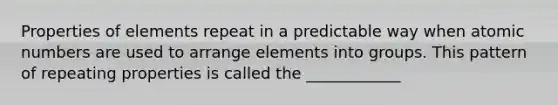 Properties of elements repeat in a predictable way when atomic numbers are used to arrange elements into groups. This pattern of repeating properties is called the ____________