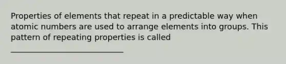 Properties of elements that repeat in a predictable way when atomic numbers are used to arrange elements into groups. This pattern of repeating properties is called ____________________________