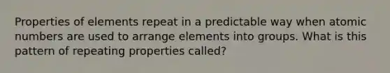 Properties of elements repeat in a predictable way when atomic numbers are used to arrange elements into groups. What is this pattern of repeating properties called?