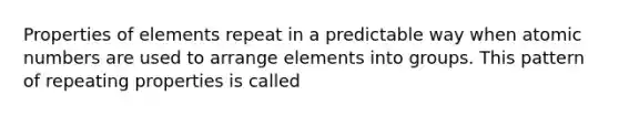 Properties of elements repeat in a predictable way when atomic numbers are used to arrange elements into groups. This pattern of repeating properties is called