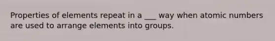 Properties of elements repeat in a ___ way when atomic numbers are used to arrange elements into groups.