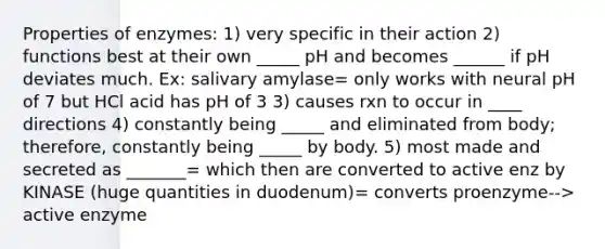 Properties of enzymes: 1) very specific in their action 2) functions best at their own _____ pH and becomes ______ if pH deviates much. Ex: salivary amylase= only works with neural pH of 7 but HCl acid has pH of 3 3) causes rxn to occur in ____ directions 4) constantly being _____ and eliminated from body; therefore, constantly being _____ by body. 5) most made and secreted as _______= which then are converted to active enz by KINASE (huge quantities in duodenum)= converts proenzyme--> active enzyme