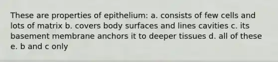 These are properties of epithelium: a. consists of few cells and lots of matrix b. covers body surfaces and lines cavities c. its basement membrane anchors it to deeper tissues d. all of these e. b and c only