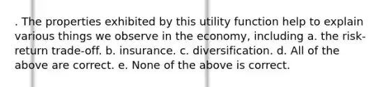 . The properties exhibited by this utility function help to explain various things we observe in the economy, including a. the risk-return trade-off. b. insurance. c. diversification. d. All of the above are correct. e. None of the above is correct.