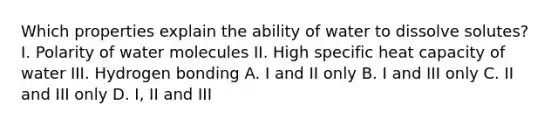 Which properties explain the ability of water to dissolve solutes? I. Polarity of water molecules II. High specific heat capacity of water III. Hydrogen bonding A. I and II only B. I and III only C. II and III only D. I, II and III