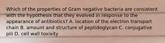 Which of the properties of Gram negative bacteria are consistent with the hypothesis that they evolved in response to the appearance of antibiotics? A. location of the electron transport chain B. amount and structure of peptidoglycan C. conjugative pili D. cell wall toxixity