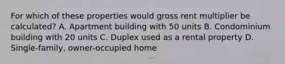 For which of these properties would gross rent multiplier be calculated? A. Apartment building with 50 units B. Condominium building with 20 units C. Duplex used as a rental property D. Single-family, owner-occupied home