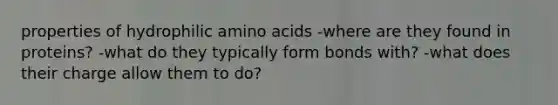 properties of hydrophilic amino acids -where are they found in proteins? -what do they typically form bonds with? -what does their charge allow them to do?