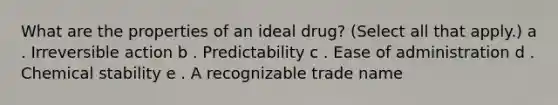 What are the properties of an ideal drug? (Select all that apply.) a . Irreversible action b . Predictability c . Ease of administration d . Chemical stability e . A recognizable trade name