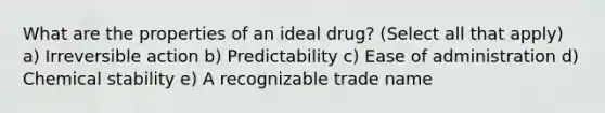 What are the properties of an ideal drug? (Select all that apply) a) Irreversible action b) Predictability c) Ease of administration d) Chemical stability e) A recognizable trade name