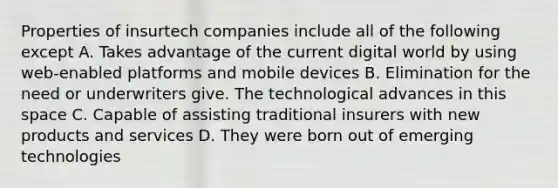 Properties of insurtech companies include all of the following except A. Takes advantage of the current digital world by using web-enabled platforms and mobile devices B. Elimination for the need or underwriters give. The technological advances in this space C. Capable of assisting traditional insurers with new products and services D. They were born out of emerging technologies